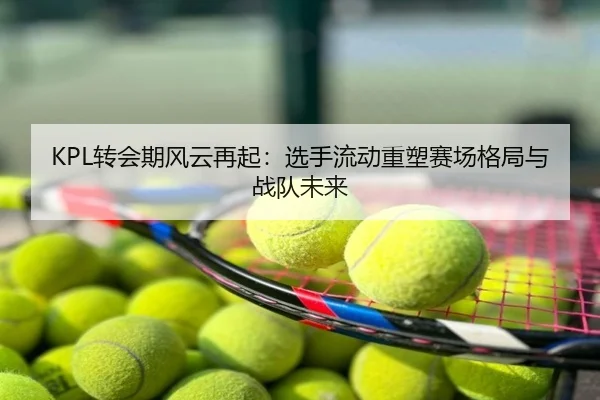 KPL转会期风云再起：选手流动重塑赛场格局与战队未来