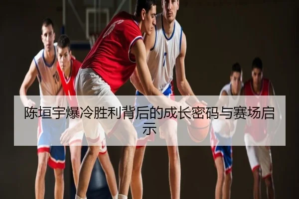 陈垣宇爆冷胜利背后的成长密码与赛场启示