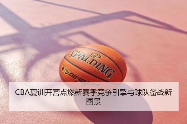 CBA夏训开营点燃新赛季竞争引擎与球队备战新图景