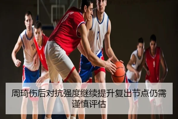 周琦伤后对抗强度继续提升复出节点仍需谨慎评估