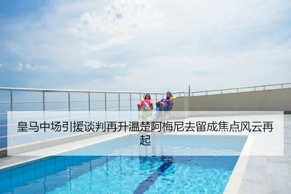 皇马中场引援谈判再升温楚阿梅尼去留成焦点风云再起