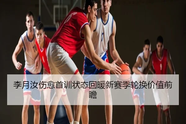 李月汝伤愈首训状态回暖新赛季轮换价值前瞻