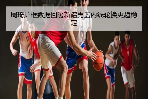 周琦护框数据回暖新疆男篮内线轮换更趋稳定