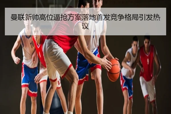 曼联新帅高位逼抢方案落地首发竞争格局引发热议