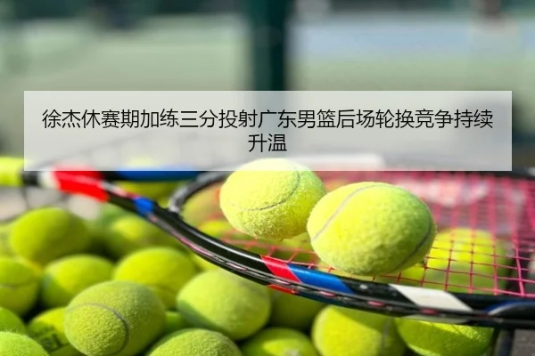 徐杰休赛期加练三分投射广东男篮后场轮换竞争持续升温