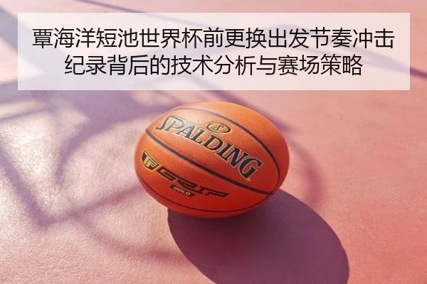 覃海洋短池世界杯前更换出发节奏冲击纪录背后的技术分析与赛场策略